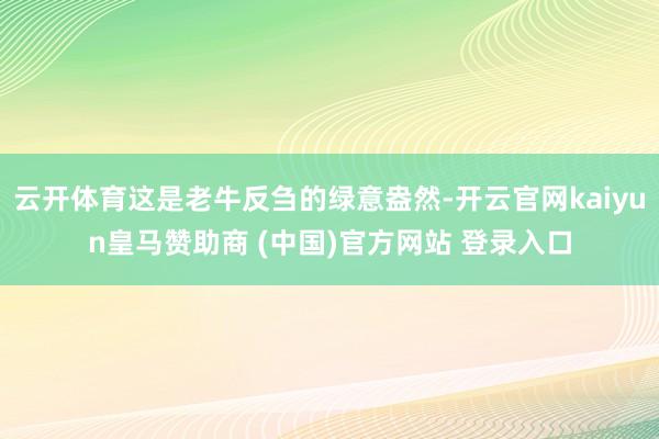 云开体育这是老牛反刍的绿意盎然-开云官网kaiyun皇马赞助商 (中国)官方网站 登录入口