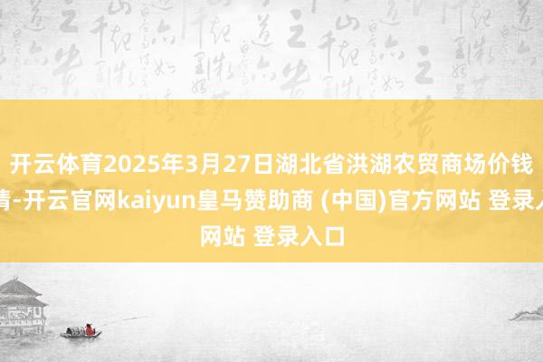 开云体育2025年3月27日湖北省洪湖农贸商场价钱行情-开云官网kaiyun皇马赞助商 (中国)官方网站 登录入口