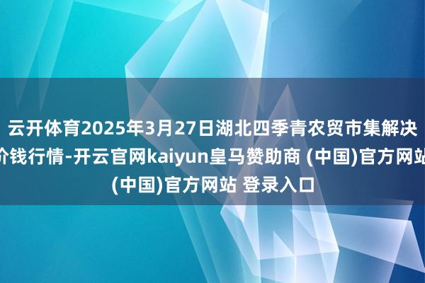 云开体育2025年3月27日湖北四季青农贸市集解决有限公司价钱行情-开云官网kaiyun皇马赞助商 (中国)官方网站 登录入口
