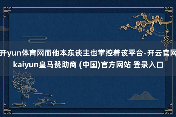 开yun体育网而他本东谈主也掌控着该平台-开云官网kaiyun皇马赞助商 (中国)官方网站 登录入口