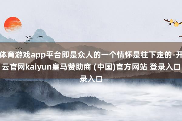 体育游戏app平台即是众人的一个情怀是往下走的-开云官网kaiyun皇马赞助商 (中国)官方网站 登录入口