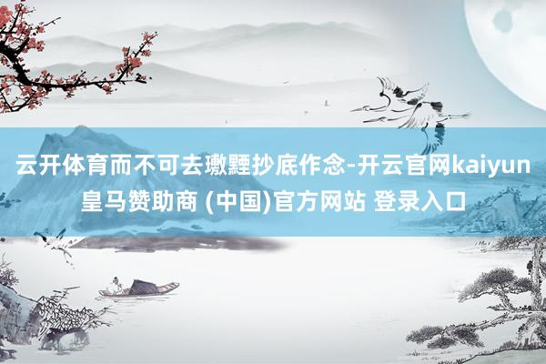 云开体育而不可去璷黫抄底作念-开云官网kaiyun皇马赞助商 (中国)官方网站 登录入口