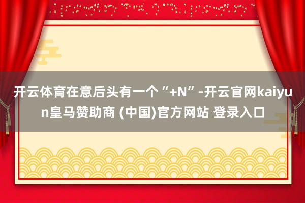 开云体育在意后头有一个“+N”-开云官网kaiyun皇马赞助商 (中国)官方网站 登录入口