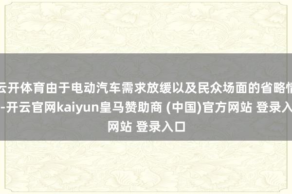 云开体育由于电动汽车需求放缓以及民众场面的省略情趣-开云官网kaiyun皇马赞助商 (中国)官方网站 登录入口