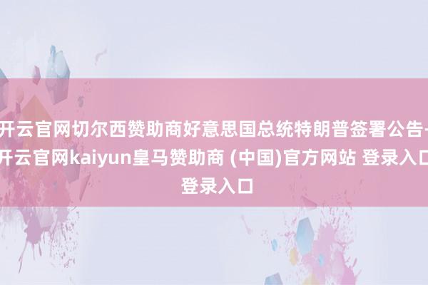 开云官网切尔西赞助商好意思国总统特朗普签署公告-开云官网kaiyun皇马赞助商 (中国)官方网站 登录入口