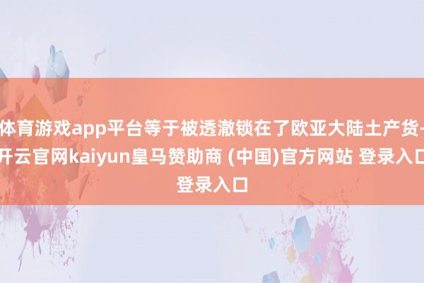 体育游戏app平台等于被透澈锁在了欧亚大陆土产货-开云官网kaiyun皇马赞助商 (中国)官方网站 登录入口