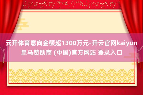 云开体育意向金额超1300万元-开云官网kaiyun皇马赞助商 (中国)官方网站 登录入口