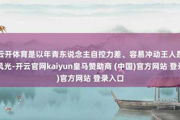云开体育是以年青东说念主自控力差、容易冲动王人是正常风光-开云官网kaiyun皇马赞助商 (中国)官方网站 登录入口