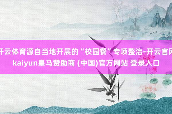 开云体育源自当地开展的“校园餐”专项整治-开云官网kaiyun皇马赞助商 (中国)官方网站 登录入口