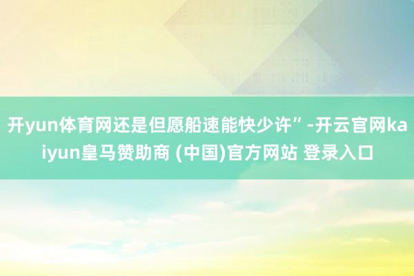 开yun体育网还是但愿船速能快少许”-开云官网kaiyun皇马赞助商 (中国)官方网站 登录入口