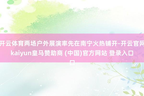 开云体育两场户外展演率先在南宁火热铺开-开云官网kaiyun皇马赞助商 (中国)官方网站 登录入口