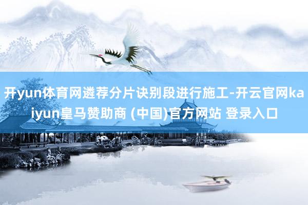 开yun体育网遴荐分片诀别段进行施工-开云官网kaiyun皇马赞助商 (中国)官方网站 登录入口