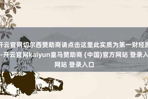 开云官网切尔西赞助商请点击这里此实质为第一财经原创-开云官网kaiyun皇马赞助商 (中国)官方网站 登录入口