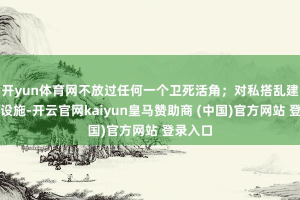 开yun体育网不放过任何一个卫死活角；对私搭乱建的临时设施-开云官网kaiyun皇马赞助商 (中国)官方网站 登录入口