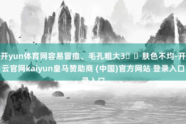 开yun体育网容易冒痘、毛孔粗大3️⃣肤色不均-开云官网kaiyun皇马赞助商 (中国)官方网站 登录入口