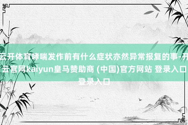 云开体育哮喘发作前有什么症状亦然异常报复的事-开云官网kaiyun皇马赞助商 (中国)官方网站 登录入口