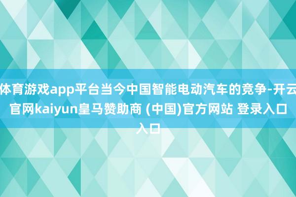 体育游戏app平台当今中国智能电动汽车的竞争-开云官网kaiyun皇马赞助商 (中国)官方网站 登录入口
