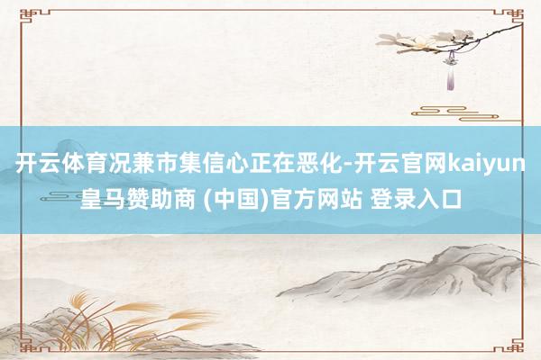 开云体育况兼市集信心正在恶化-开云官网kaiyun皇马赞助商 (中国)官方网站 登录入口