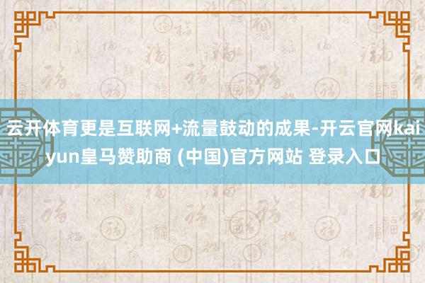 云开体育更是互联网+流量鼓动的成果-开云官网kaiyun皇马赞助商 (中国)官方网站 登录入口