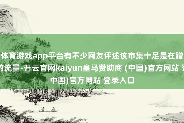 体育游戏app平台有不少网友评述该市集十足是在蹭胖东来的流量-开云官网kaiyun皇马赞助商 (中国)官方网站 登录入口