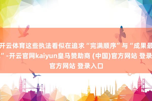 开云体育这些执法看似在追求“完满顺序”与“成果最大化”-开云官网kaiyun皇马赞助商 (中国)官方网站 登录入口