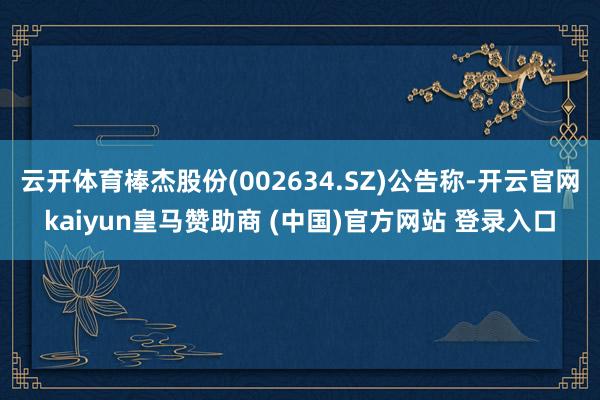 云开体育棒杰股份(002634.SZ)公告称-开云官网kaiyun皇马赞助商 (中国)官方网站 登录入口