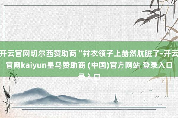 开云官网切尔西赞助商“衬衣领子上赫然肮脏了-开云官网kaiyun皇马赞助商 (中国)官方网站 登录入口