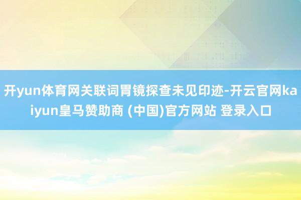 开yun体育网关联词胃镜探查未见印迹-开云官网kaiyun皇马赞助商 (中国)官方网站 登录入口