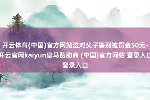 开云体育(中国)官方网站这对父子鉴别被罚金50元-开云官网kaiyun皇马赞助商 (中国)官方网站 登录入口