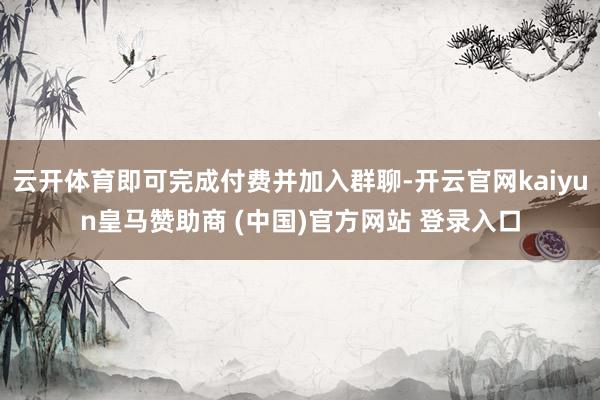 云开体育即可完成付费并加入群聊-开云官网kaiyun皇马赞助商 (中国)官方网站 登录入口