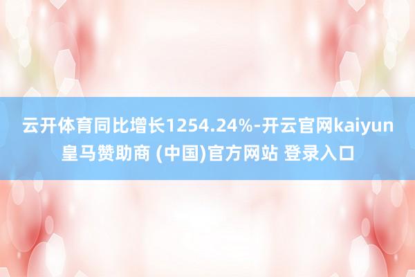 云开体育同比增长1254.24%-开云官网kaiyun皇马赞助商 (中国)官方网站 登录入口
