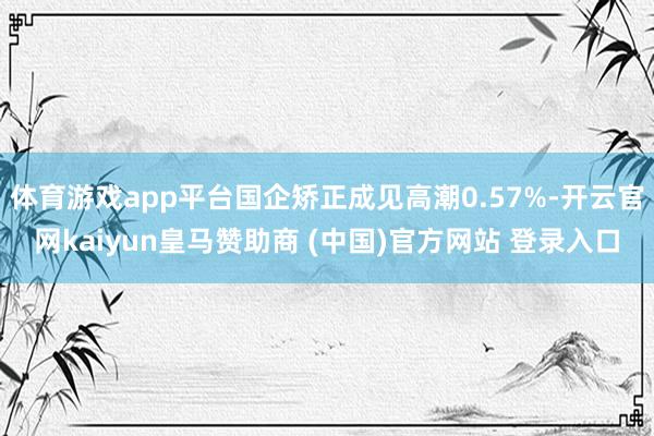 体育游戏app平台国企矫正成见高潮0.57%-开云官网kaiyun皇马赞助商 (中国)官方网站 登录入口