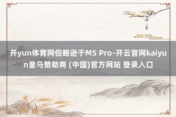 开yun体育网但略逊于M5 Pro-开云官网kaiyun皇马赞助商 (中国)官方网站 登录入口
