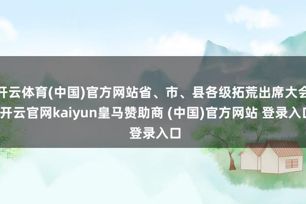 开云体育(中国)官方网站省、市、县各级拓荒出席大会-开云官网kaiyun皇马赞助商 (中国)官方网站 登录入口