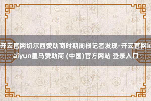 开云官网切尔西赞助商　　时期周报记者发现-开云官网kaiyun皇马赞助商 (中国)官方网站 登录入口