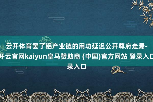 云开体育　　罢了铝产业链的用功延迟　　公开尊府走漏-开云官网kaiyun皇马赞助商 (中国)官方网站 登录入口