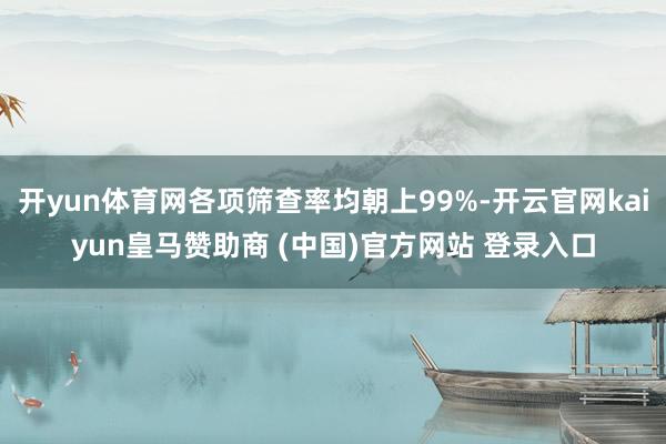 开yun体育网各项筛查率均朝上99%-开云官网kaiyun皇马赞助商 (中国)官方网站 登录入口