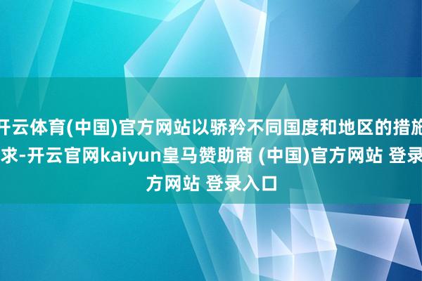 开云体育(中国)官方网站以骄矜不同国度和地区的措施和需求-开云官网kaiyun皇马赞助商 (中国)官方网站 登录入口
