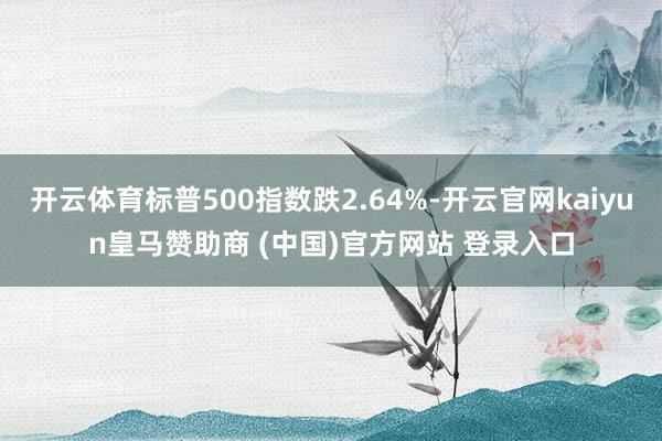 开云体育标普500指数跌2.64%-开云官网kaiyun皇马赞助商 (中国)官方网站 登录入口