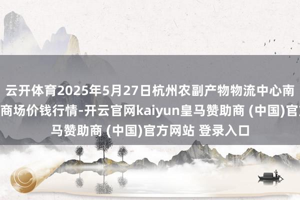 云开体育2025年5月27日杭州农副产物物流中心南庄兜农产物批发商场价钱行情-开云官网kaiyun皇马赞助商 (中国)官方网站 登录入口
