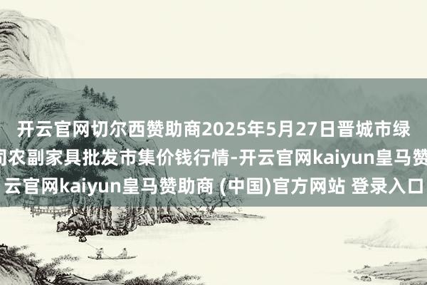 开云官网切尔西赞助商2025年5月27日晋城市绿盛农工商实业有限公司农副家具批发市集价钱行情-开云官网kaiyun皇马赞助商 (中国)官方网站 登录入口