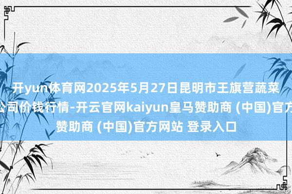 开yun体育网2025年5月27日昆明市王旗营蔬菜批发阛阓有限公司价钱行情-开云官网kaiyun皇马赞助商 (中国)官方网站 登录入口
