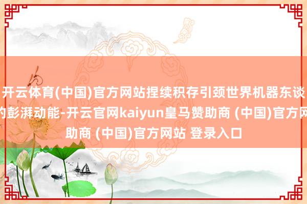 开云体育(中国)官方网站捏续积存引颈世界机器东谈主产业发展的彭湃动能-开云官网kaiyun皇马赞助商 (中国)官方网站 登录入口