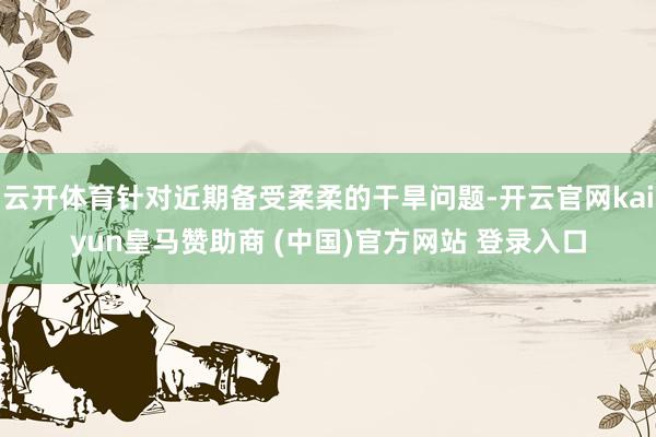 云开体育针对近期备受柔柔的干旱问题-开云官网kaiyun皇马赞助商 (中国)官方网站 登录入口