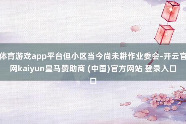 体育游戏app平台但小区当今尚未耕作业委会-开云官网kaiyun皇马赞助商 (中国)官方网站 登录入口