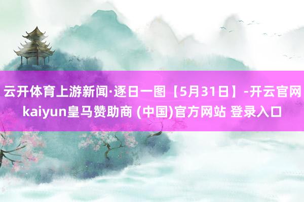 云开体育上游新闻·逐日一图【5月31日】-开云官网kaiyun皇马赞助商 (中国)官方网站 登录入口