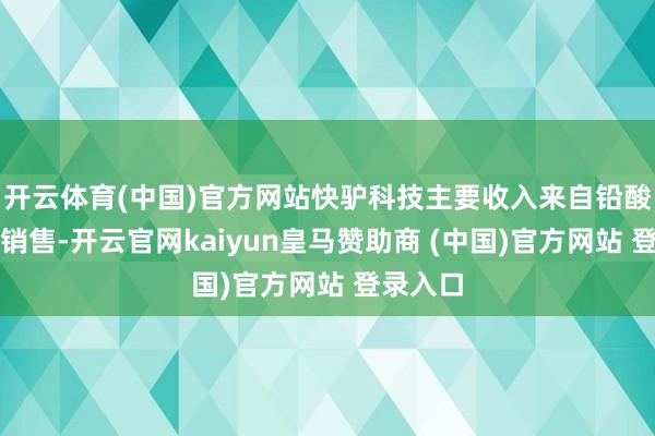 开云体育(中国)官方网站快驴科技主要收入来自铅酸电板的销售-开云官网kaiyun皇马赞助商 (中国)官方网站 登录入口