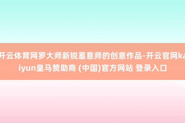 开云体育网罗大师新锐蓄意师的创意作品-开云官网kaiyun皇马赞助商 (中国)官方网站 登录入口