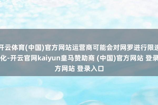 开云体育(中国)官方网站运营商可能会对网罗进行限速或转化-开云官网kaiyun皇马赞助商 (中国)官方网站 登录入口