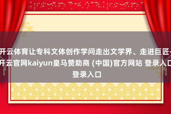 开云体育让专科文体创作学问走出文学界、走进巨匠-开云官网kaiyun皇马赞助商 (中国)官方网站 登录入口